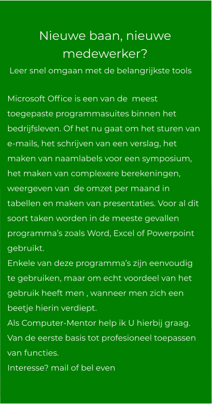 Nieuwe baan, nieuwe medewerker?  Leer snel omgaan met de belangrijkste tools Microsoft Office is een van de  meest toegepaste programmasuites binnen het bedrijfsleven. Of het nu gaat om het sturen van e-mails, het schrijven van een verslag, het maken van naamlabels voor een symposium, het maken van complexere berekeningen, weergeven van  de omzet per maand in tabellen en maken van presentaties. Voor al dit soort taken worden in de meeste gevallen programma’s zoals Word, Excel of Powerpoint  gebruikt. Enkele van deze programma’s zijn eenvoudig te gebruiken, maar om echt voordeel van het gebruik heeft men , wanneer men zich een beetje hierin verdiept. Als Computer-Mentor help ik U hierbij graag. Van de eerste basis tot profesioneel toepassen van functies.Interesse? mail of bel even